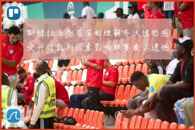 斯特拉马乔尼深刻理解齐沃愤怒感受并对裁判因素影响联赛表示遗憾