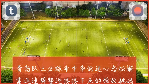 青岛队三分球命中率低迷心态松懈需迅速调整迎接接下来的强敌挑战