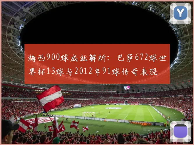 梅西900球成就解析：巴萨672球世界杯13球与2012年91球传奇表现