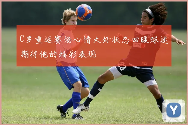 C罗重返赛场心情大好状态回暖球迷期待他的精彩表现