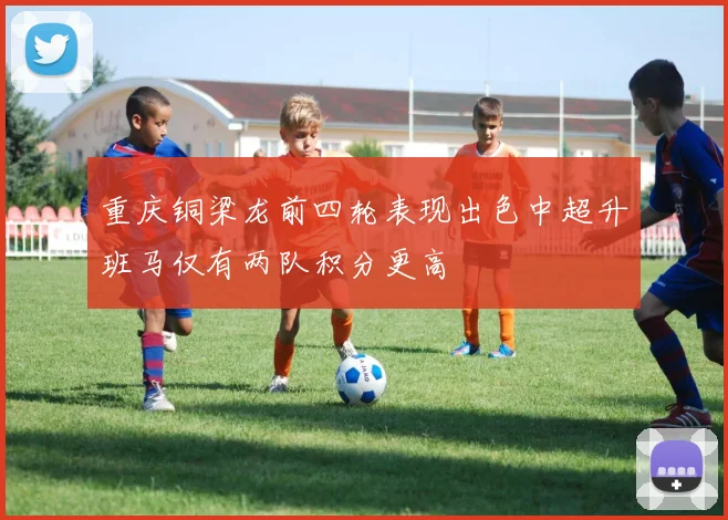 重庆铜梁龙前四轮表现出色中超升班马仅有两队积分更高
