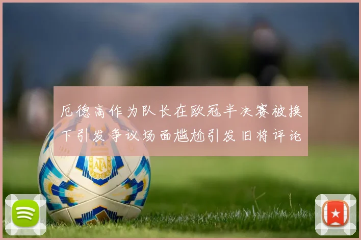 厄德高作为队长在欧冠半决赛被换下引发争议场面尴尬引发旧将评论