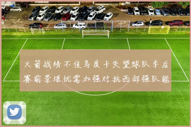 火箭战绩不佳乌度卡失望球队季后赛前景堪忧需加强对抗西部强队能力