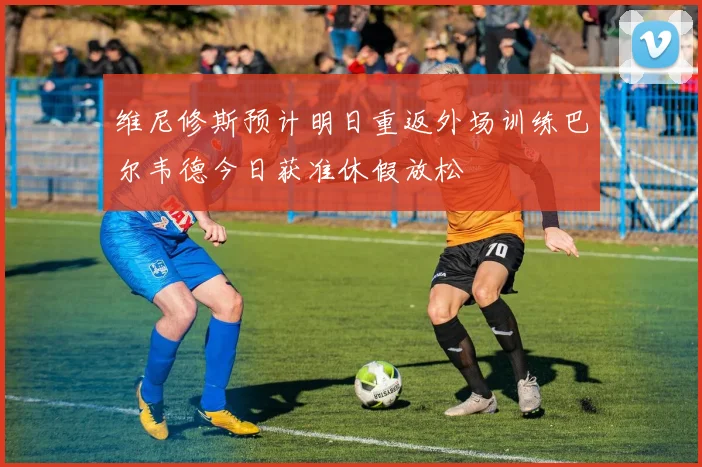 维尼修斯预计明日重返外场训练巴尔韦德今日获准休假放松