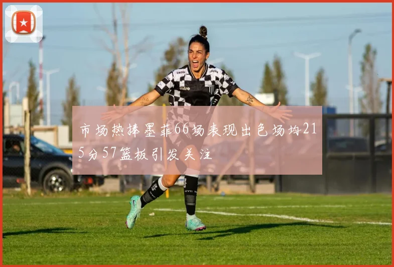 市场热捧墨菲66场表现出色场均215分57篮板引发关注