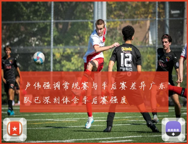 卢伟强调常规赛与季后赛差异广东队已深刻体会季后赛强度