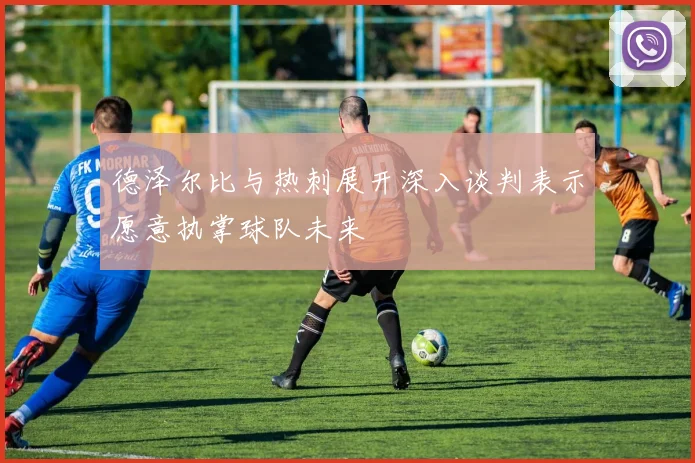 德泽尔比与热刺展开深入谈判表示愿意执掌球队未来