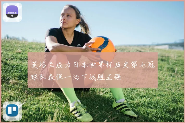 英格兰成为日本世界杯历史第七冠球队森保一治下战胜五强