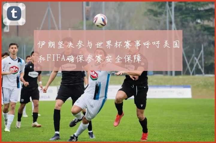 伊朗坚决参与世界杯赛事呼吁美国和FIFA确保参赛安全保障