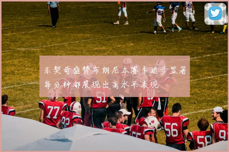 东契奇盛赞布朗尼本赛季进步显著每分钟都展现出高水平表现
