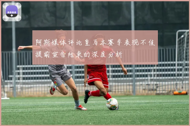 阿斯媒体评论皇马本赛季表现不佳提前宣告结束的深度分析