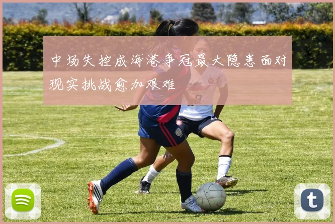 中场失控成海港争冠最大隐患面对现实挑战愈加艰难