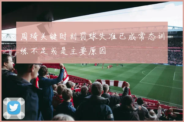 周琦关键时刻罚球失准已成常态训练不足或是主要原因