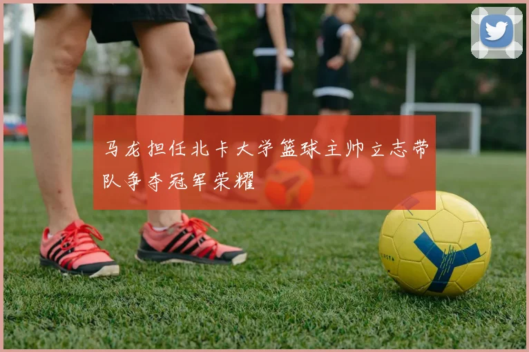 马龙担任北卡大学篮球主帅立志带队争夺冠军荣耀