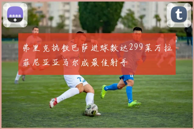 弗里克执教巴萨进球数达299莱万拉菲尼亚亚马尔成最佳射手